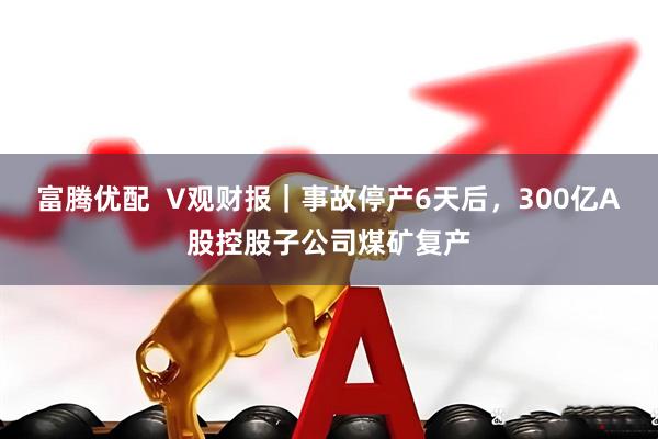 富腾优配  V观财报｜事故停产6天后，300亿A股控股子公司煤矿复产