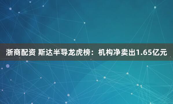 浙商配资 斯达半导龙虎榜：机构净卖出1.65亿元