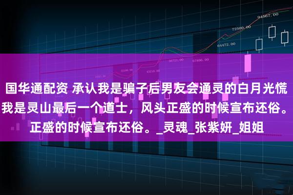 国华通配资 承认我是骗子后男友会通灵的白月光慌了 顾晗张紫研妙空 我是灵山最后一个道士，风头正盛的时候宣布还俗。_灵魂_张紫妍_姐姐