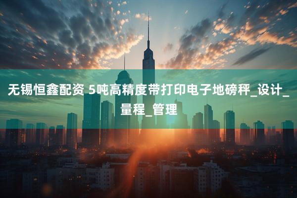 无锡恒鑫配资 5吨高精度带打印电子地磅秤_设计_量程_管理