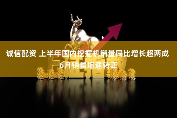 诚信配资 上半年国内挖掘机销量同比增长超两成 6月销量增速转正