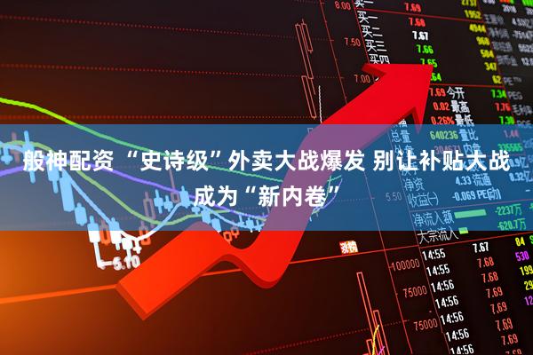般神配资 “史诗级”外卖大战爆发 别让补贴大战成为“新内卷”