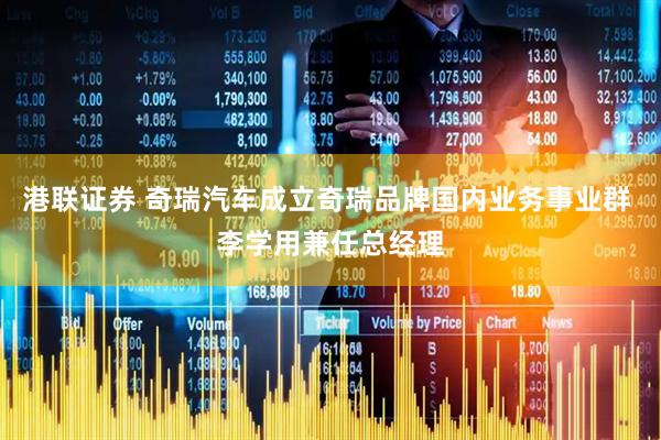 港联证券 奇瑞汽车成立奇瑞品牌国内业务事业群 李学用兼任总经理