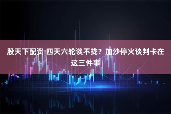股天下配资 四天六轮谈不拢？加沙停火谈判卡在这三件事