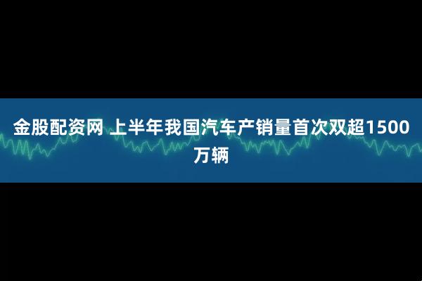 金股配资网 上半年我国汽车产销量首次双超1500万辆
