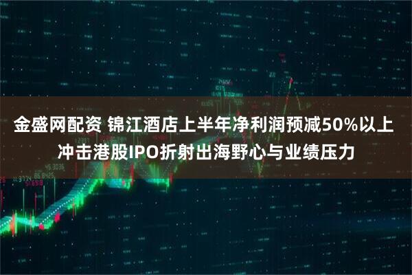 金盛网配资 锦江酒店上半年净利润预减50%以上 冲击港股IPO折射出海野心与业绩压力