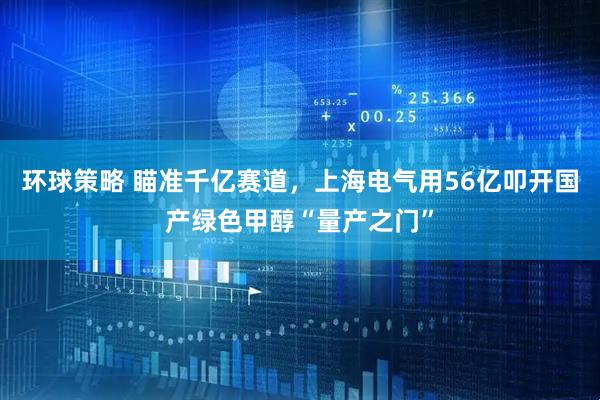 环球策略 瞄准千亿赛道，上海电气用56亿叩开国产绿色甲醇“量产之门”