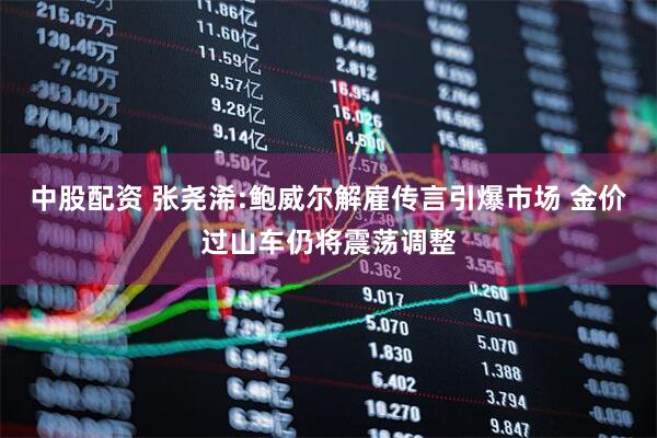 中股配资 张尧浠:鲍威尔解雇传言引爆市场 金价过山车仍将震荡调整