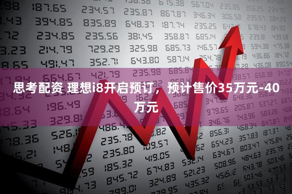 思考配资 理想i8开启预订，预计售价35万元-40万元
