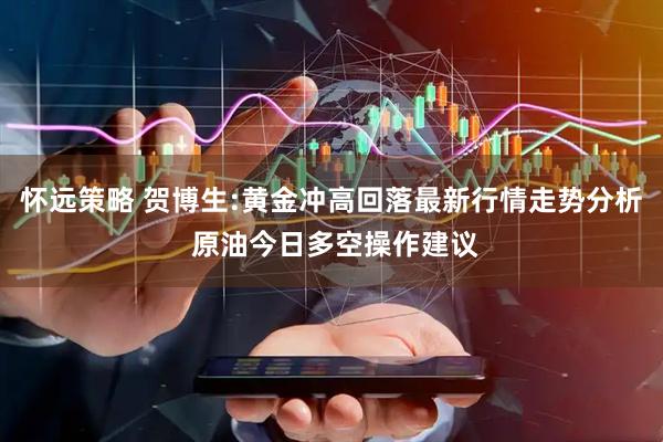 怀远策略 贺博生:黄金冲高回落最新行情走势分析 原油今日多空操作建议