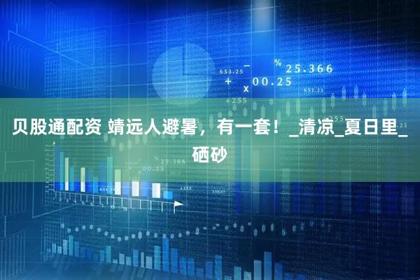 贝股通配资 靖远人避暑，有一套！_清凉_夏日里_硒砂