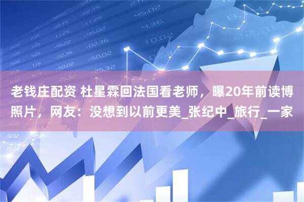 老钱庄配资 杜星霖回法国看老师，曝20年前读博照片，网友：没想到以前更美_张纪中_旅行_一家