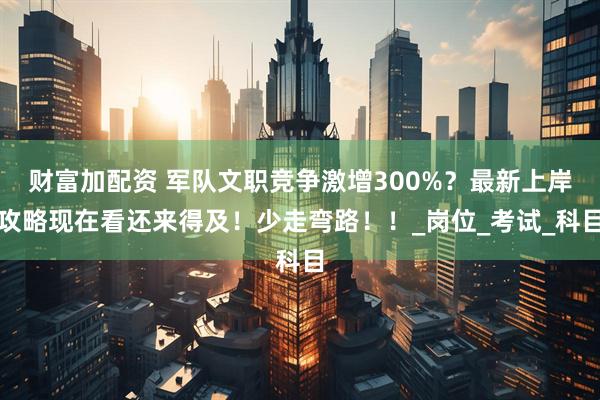 财富加配资 军队文职竞争激增300%？最新上岸攻略现在看还来得及！少走弯路！！_岗位_考试_科目