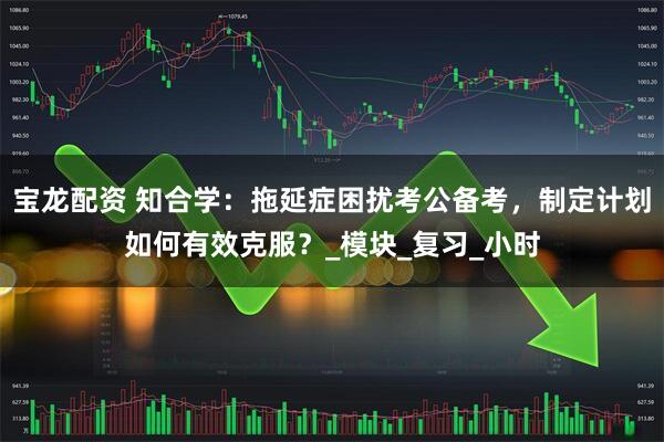 宝龙配资 知合学：拖延症困扰考公备考，制定计划如何有效克服？_模块_复习_小时