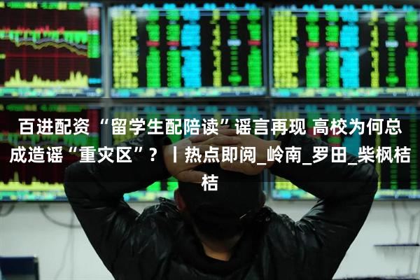 百进配资 “留学生配陪读”谣言再现 高校为何总成造谣“重灾区”？丨热点即阅_岭南_罗田_柴枫桔