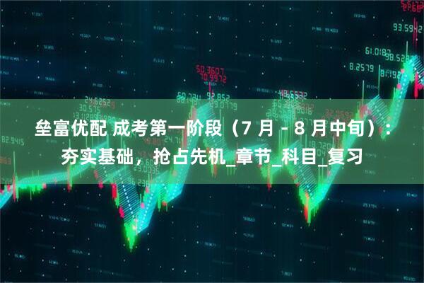 垒富优配 成考第一阶段（7 月 - 8 月中旬）：夯实基础，抢占先机_章节_科目_复习