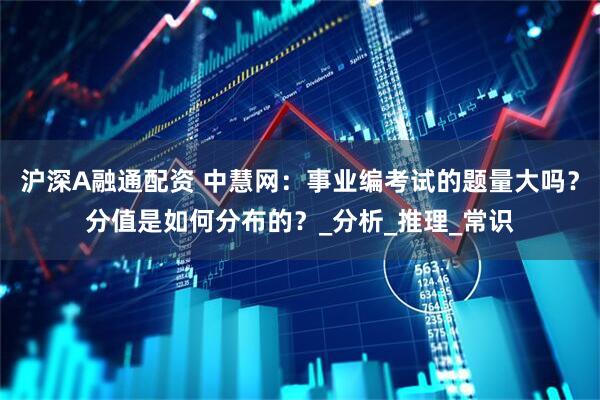 沪深A融通配资 中慧网：事业编考试的题量大吗？分值是如何分布的？_分析_推理_常识