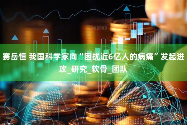 赛岳恒 我国科学家向“困扰近6亿人的病痛”发起进攻_研究_软骨_团队