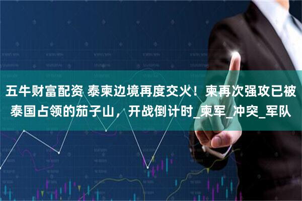 五牛财富配资 泰柬边境再度交火！柬再次强攻已被泰国占领的茄子山，开战倒计时_柬军_冲突_军队