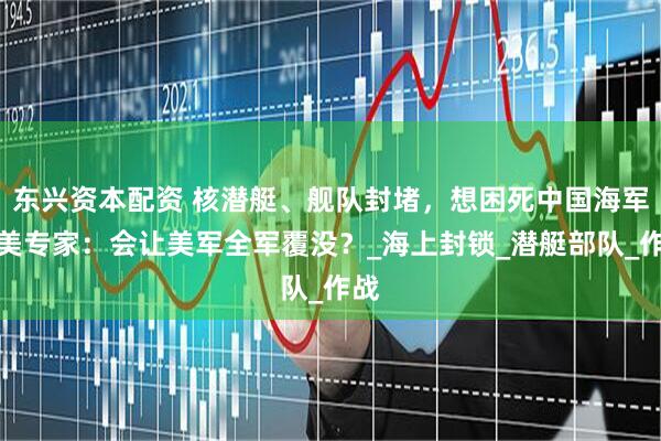 东兴资本配资 核潜艇、舰队封堵，想困死中国海军，美专家：会让美军全军覆没？_海上封锁_潜艇部队_作战