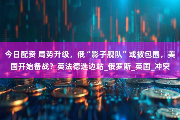 今日配资 局势升级，俄“影子舰队”或被包围，美国开始备战？英法德选边站_俄罗斯_英国_冲突