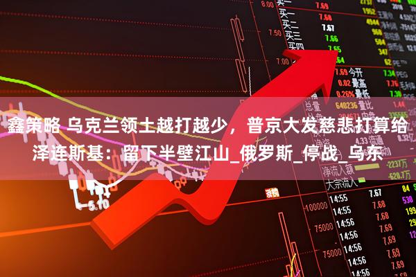 鑫策略 乌克兰领土越打越少，普京大发慈悲打算给泽连斯基：留下半壁江山_俄罗斯_停战_乌东
