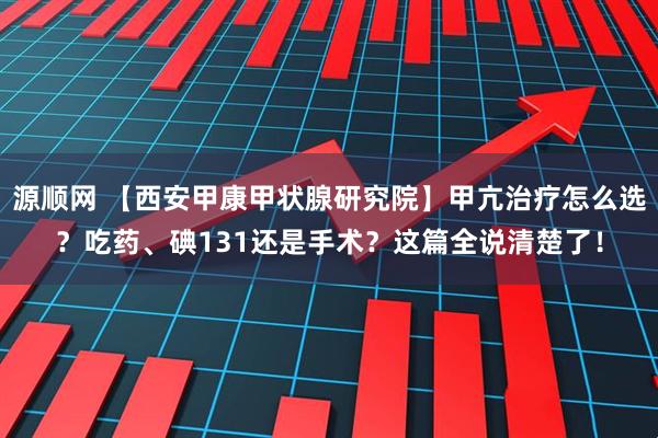 源顺网 【西安甲康甲状腺研究院】甲亢治疗怎么选?吃药、碘131还是手术?这篇全说清楚了!