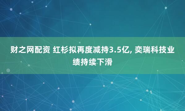 财之网配资 红杉拟再度减持3.5亿, 奕瑞科技业绩持续下滑