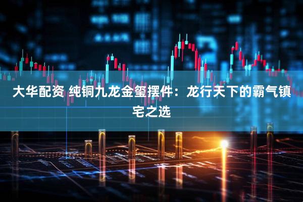 大华配资 纯铜九龙金玺摆件:龙行天下的霸气镇宅之选