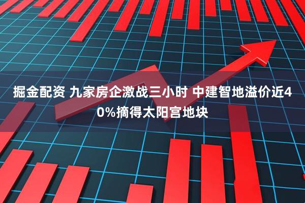 掘金配资 九家房企激战三小时 中建智地溢价近40%摘得太阳宫地块
