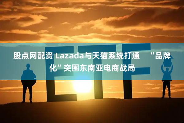股点网配资 Lazada与天猫系统打通 “品牌化”突围东南亚电商战局