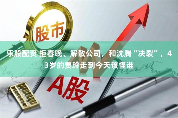 乐股配资 拒春晚、解散公司，和沈腾“决裂”，43岁的贾玲走到今天该怪谁