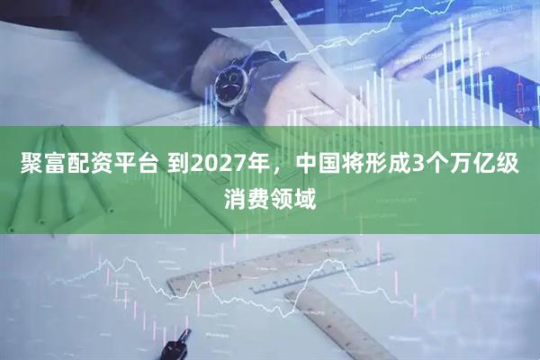 聚富配资平台 到2027年，中国将形成3个万亿级消费领域