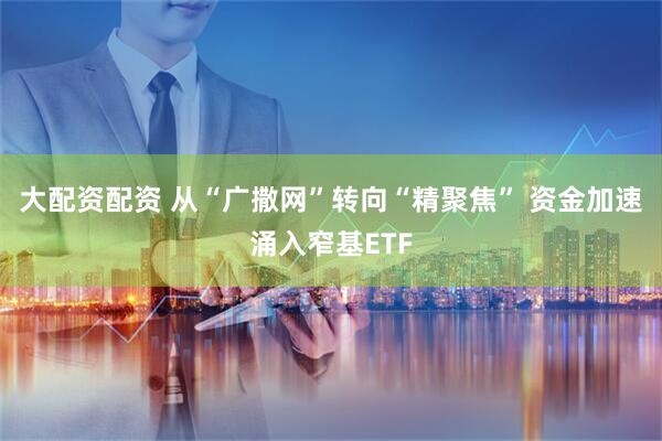 大配资配资 从“广撒网”转向“精聚焦” 资金加速涌入窄基ETF