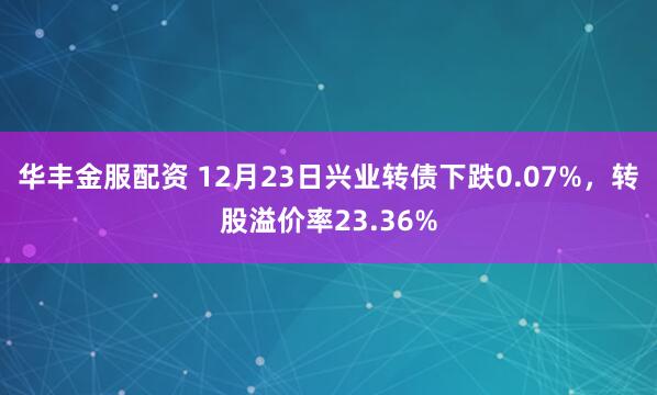 华丰金服配资 12月23日兴业转债下跌0.07%，转股溢价率23.36%