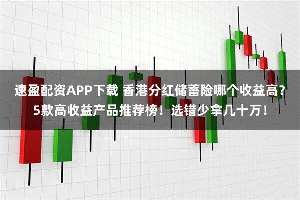 速盈配资APP下载 香港分红储蓄险哪个收益高？5款高收益产品推荐榜！选错少拿几十万！